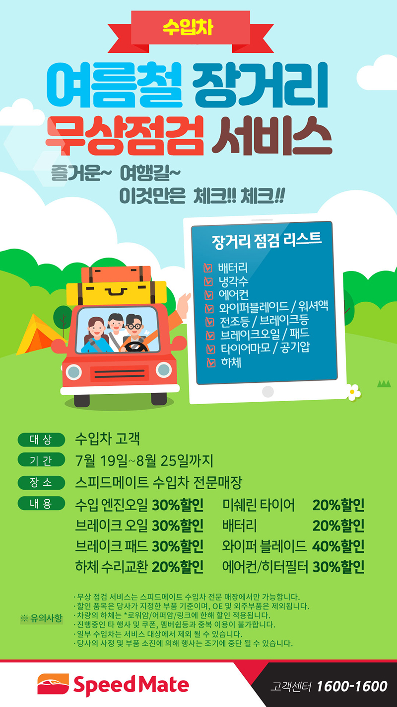 수입차 여름철 장거리 무상점검 서비스 즐거운여행길 이것만은 체크, 장거리 점검 리스트:배터리,냉각수,에어컨,와이퍼블레이드/워셔액,전조등,브레이크등,타이어마모,공기압,하체 대상:수입차 고객 기간:7월 19일~8월25일까지 장소:스피드메이트 수입차 전문매장 내용:수입엔진오일30%할인,미쉐린타이어20%할인,브레이크오일30%할인,배터리20%할인,브레이크패드30%할인,와이퍼블래이드40%할인,하체수리교환20%할인,에어컨/히터필터30%할인 유의사항:무상점검서비스를 스피드메이트 전문매장에서만 가능, 할인품목은 당사가 지정한 부품기존이며 oe 및 외주부품은 제외, 차량의 하체는 로워암/어퍼암/링크에 한해 할인, 진행중인 타 행사 및 쿠폰 맴버쉽 등 중복 이용 불가, 일부 수입차는 서비스대상에서 제외 될 수 있음, 당사의 사정 및 부품 소진에 의해 행사는 조기중단 될 수 있음. 고객센터 1600-1600